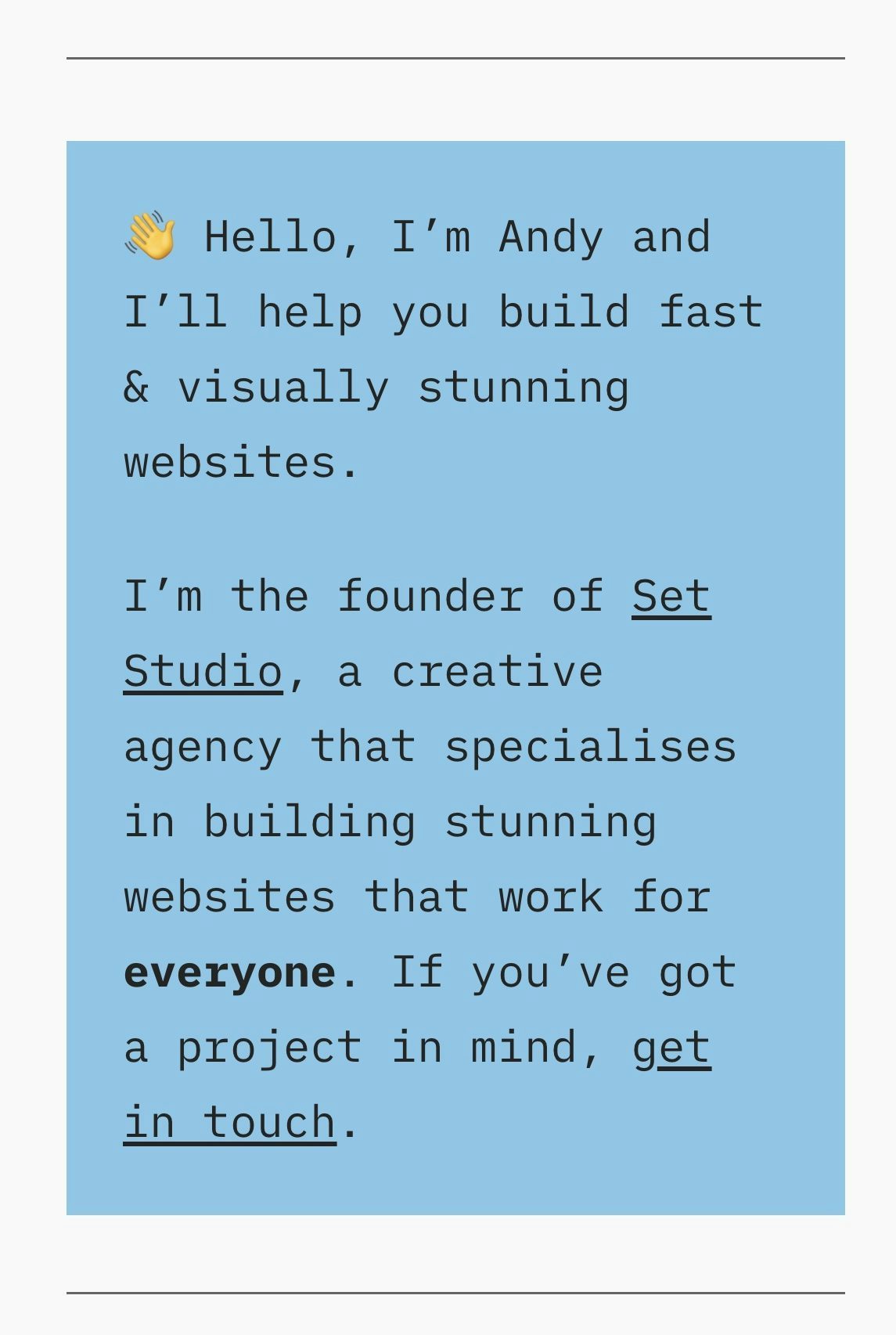 A blue box that reads: 👋 Hello, I’m Andy and I’ll help you build fast & visually stunning websites.
I’m the founder of Set Studio, a creative agency that specialises in building stunning websites that work for everyone. If you’ve got a project in mind, get in touch.